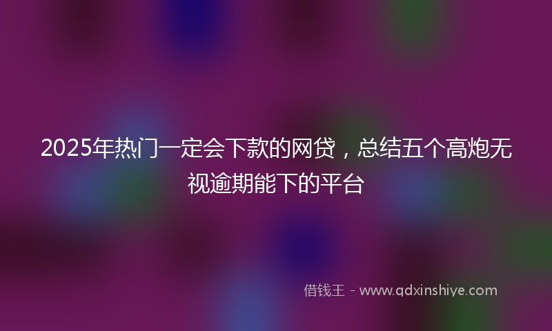 2025年热门一定会下款的网贷，总结五个高炮无视逾期能下的平台
