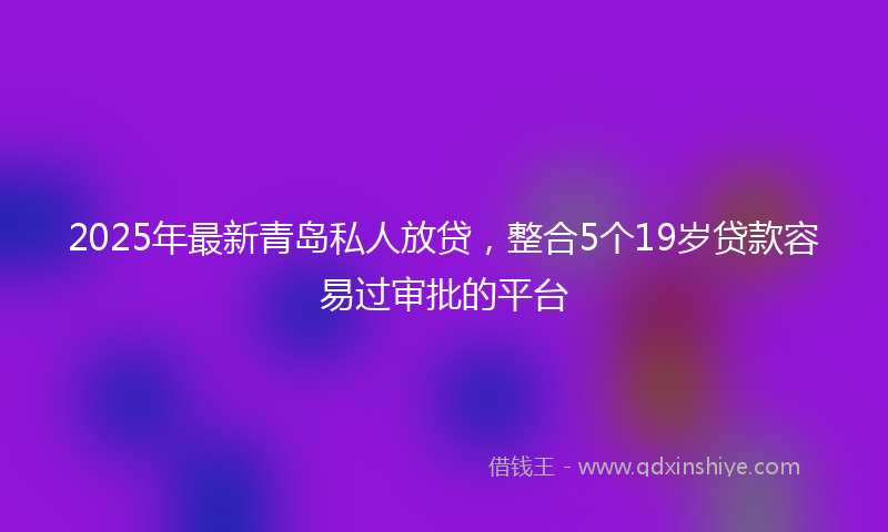 2025年最新青岛私人放贷，整合5个19岁贷款容易过审批的平台
