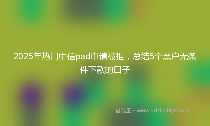 2025年热门中信pad申请被拒，总结5个黑户无条件下款的口子