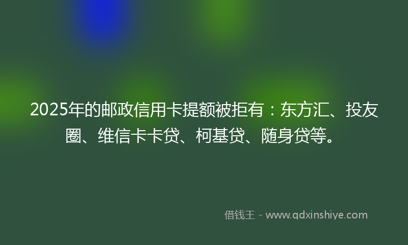 2025年的邮政信用卡提额被拒有：东方汇、投友圈、维信卡卡贷、柯基贷、随身贷等。