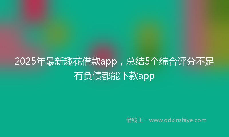 2025年最新趣花借款app，总结5个综合评分不足有负债都能下款app