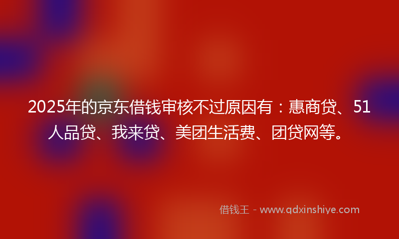 2025年的京东借钱审核不过原因有：惠商贷、51人品贷、我来贷、美团生活费、团贷网等。