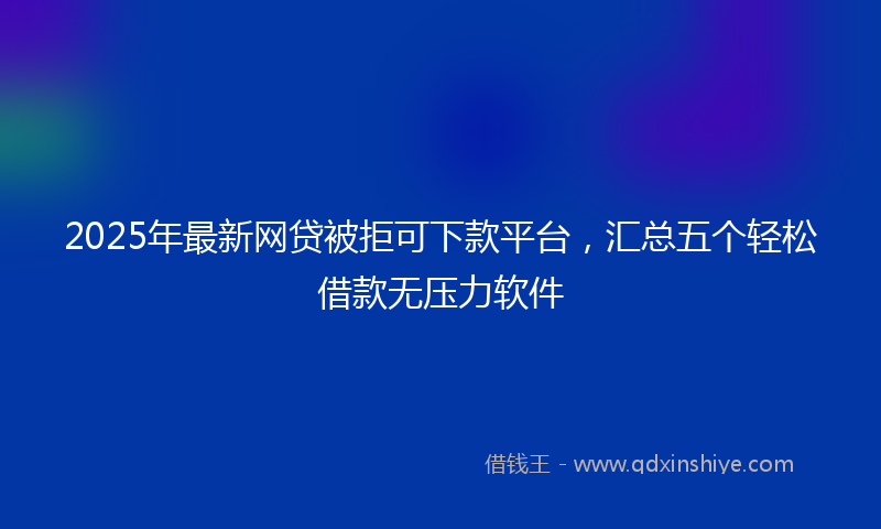 2025年最新网贷被拒可下款平台，汇总五个轻松借款无压力软件