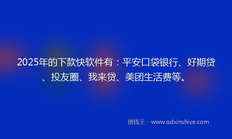 2025年的下款快软件有：平安口袋银行、好期贷、投友圈、我来贷、美团生活费等。