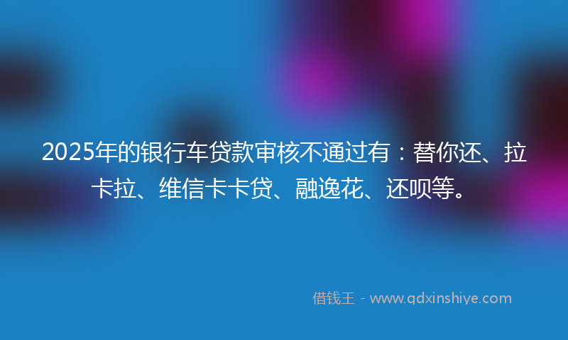 2025年的银行车贷款审核不通过有：替你还、拉卡拉、维信卡卡贷、融逸花、还呗等。