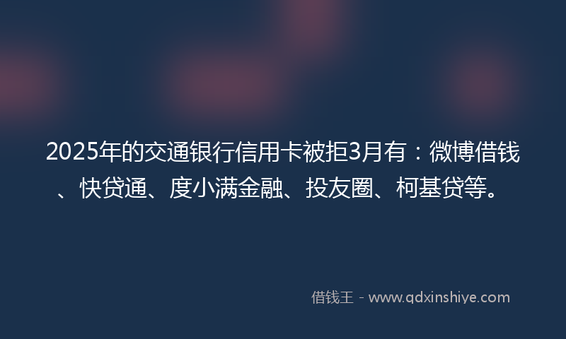 2025年的交通银行信用卡被拒3月有：微博借钱、快贷通、度小满金融、投友圈、柯基贷等。