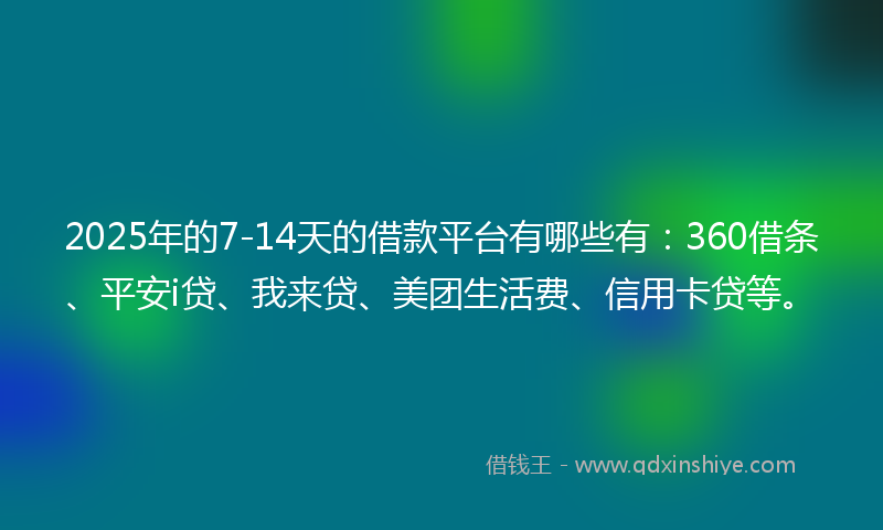 2025年的7-14天的借款平台有哪些有：360借条、平安i贷、我来贷、美团生活费、信用卡贷等。