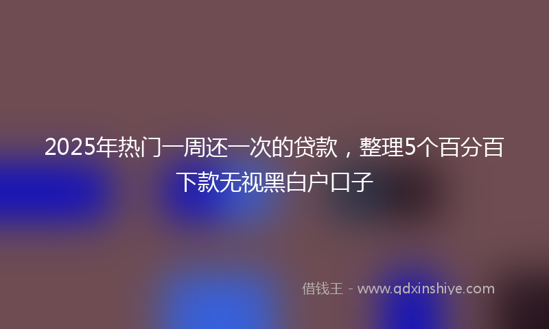 2025年热门一周还一次的贷款，整理5个百分百下款无视黑白户口子