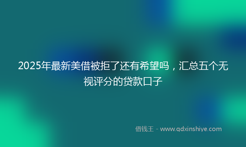 2025年最新美借被拒了还有希望吗，汇总五个无视评分的贷款口子