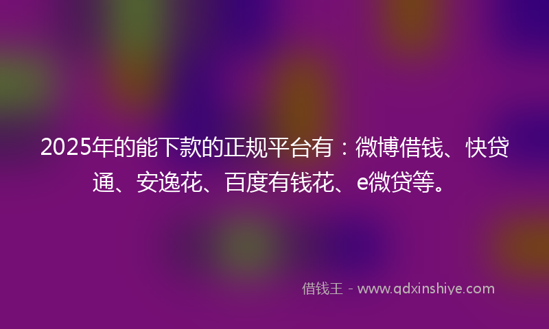 2025年的能下款的正规平台有：微博借钱、快贷通、安逸花、百度有钱花、e微贷等。