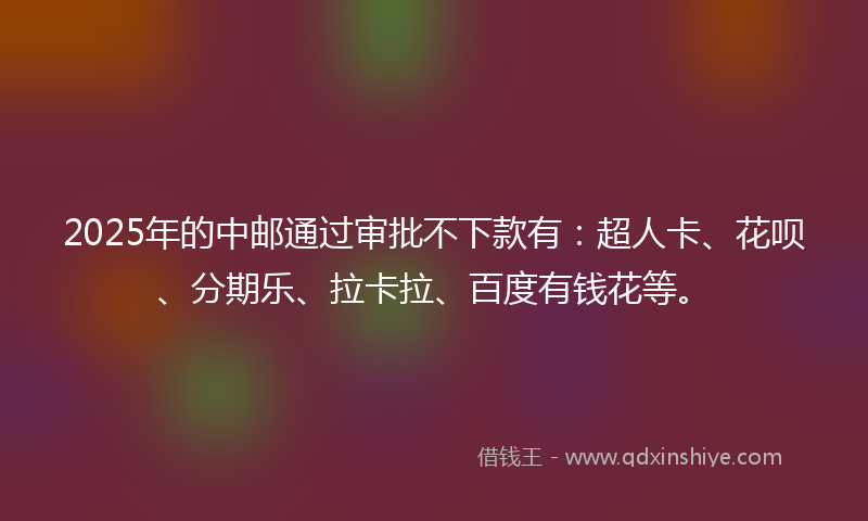2025年的中邮通过审批不下款有：超人卡、花呗、分期乐、拉卡拉、百度有钱花等。