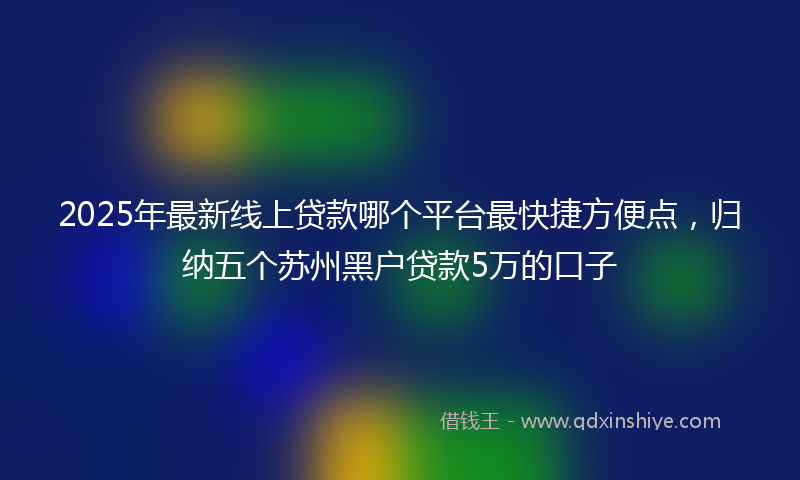 2025年最新线上贷款哪个平台最快捷方便点，归纳五个苏州黑户贷款5万的口子