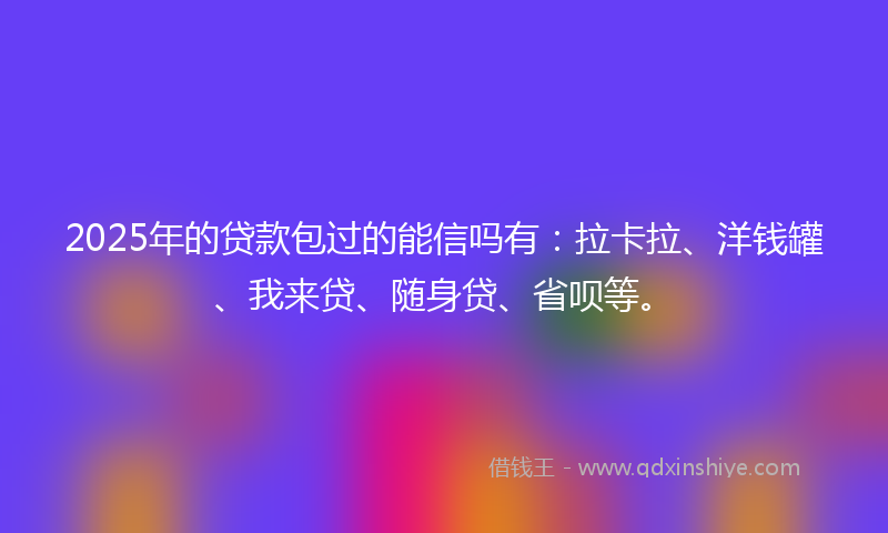 2025年的贷款包过的能信吗有：拉卡拉、洋钱罐、我来贷、随身贷、省呗等。
