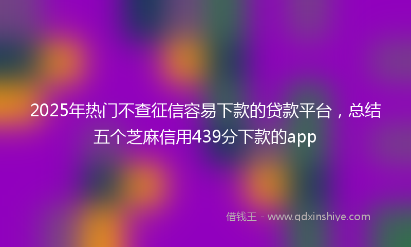 2025年热门不查征信容易下款的贷款平台，总结五个芝麻信用439分下款的app