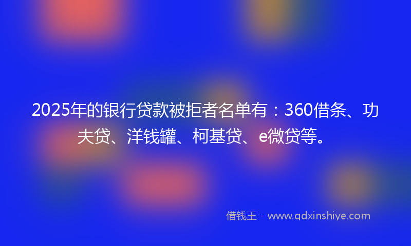 2025年的银行贷款被拒者名单有：360借条、功夫贷、洋钱罐、柯基贷、e微贷等。