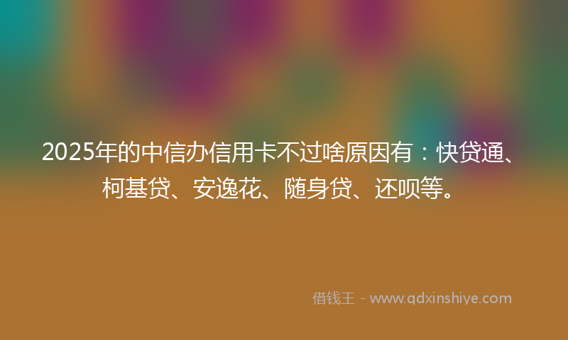 2025年的中信办信用卡不过啥原因有：快贷通、柯基贷、安逸花、随身贷、还呗等。