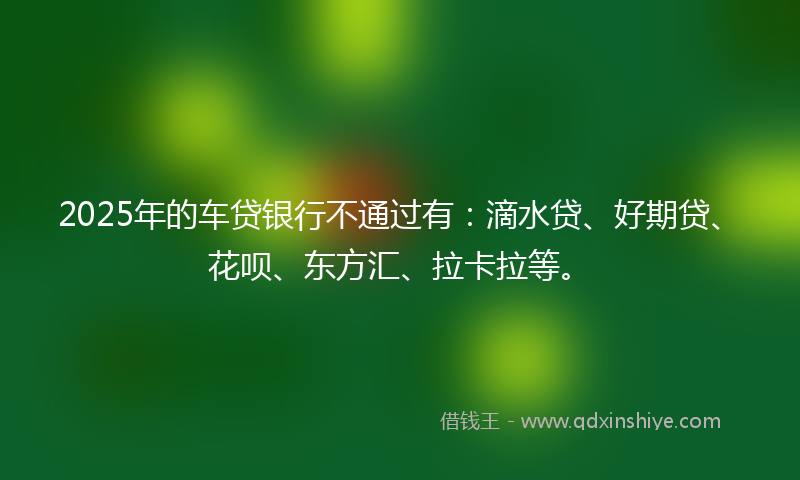 2025年的车贷银行不通过有:滴水贷、好期贷、花呗、东方汇、拉卡拉等。