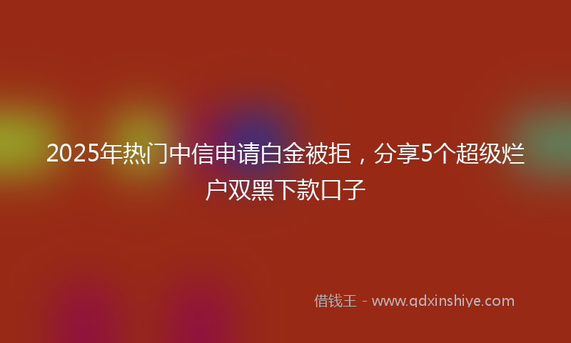 2025年热门中信申请白金被拒，分享5个超级烂户双黑下款口子