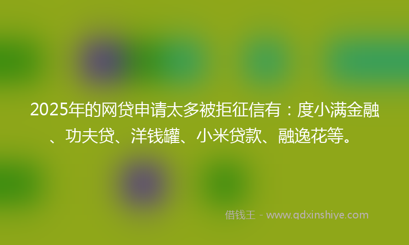 2025年的网贷申请太多被拒征信有：度小满金融、功夫贷、洋钱罐、小米贷款、融逸花等。