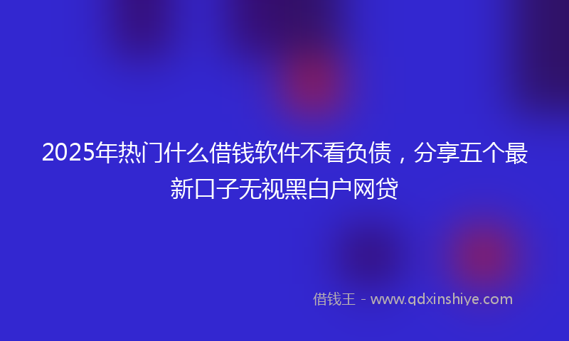 2025年热门什么借钱软件不看负债，分享五个最新口子无视黑白户网贷
