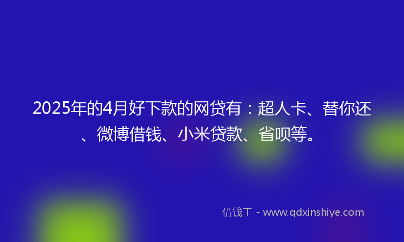2025年的4月好下款的网贷有：超人卡、替你还、微博借钱、小米贷款、省呗等。