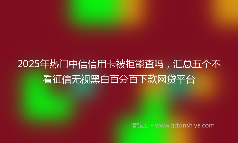 2025年热门中信信用卡被拒能查吗，汇总五个不看征信无视黑白百分百下款网贷平台