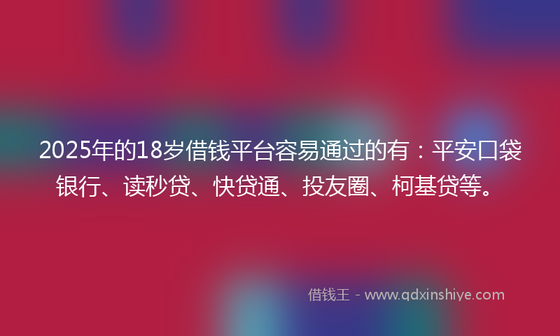 2025年的18岁借钱平台容易通过的有：平安口袋银行、读秒贷、快贷通、投友圈、柯基贷等。
