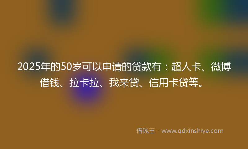 2025年的50岁可以申请的贷款有：超人卡、微博借钱、拉卡拉、我来贷、信用卡贷等。