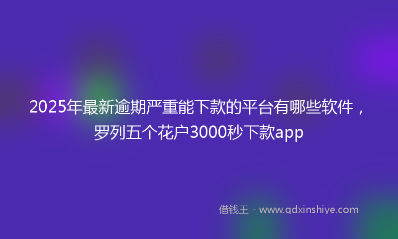 2025年最新逾期严重能下款的平台有哪些软件，罗列五个花户3000秒下款app