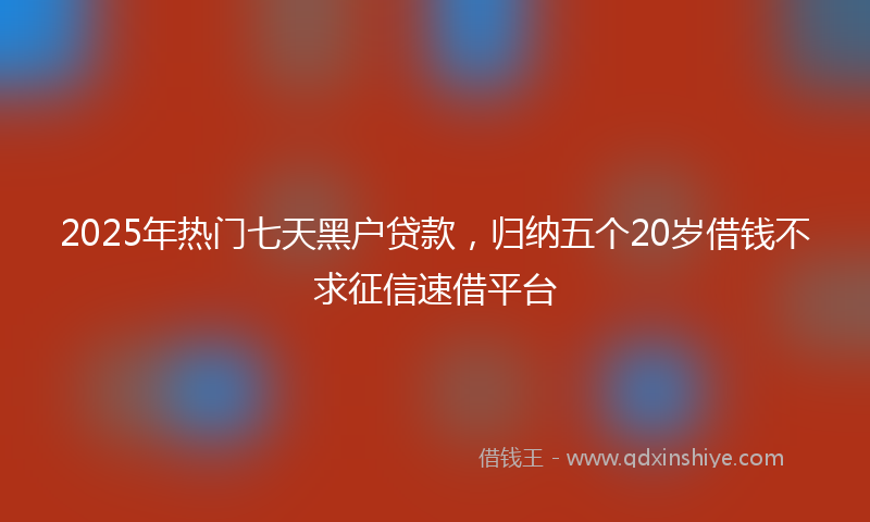 2025年热门七天黑户贷款，归纳五个20岁借钱不求征信速借平台