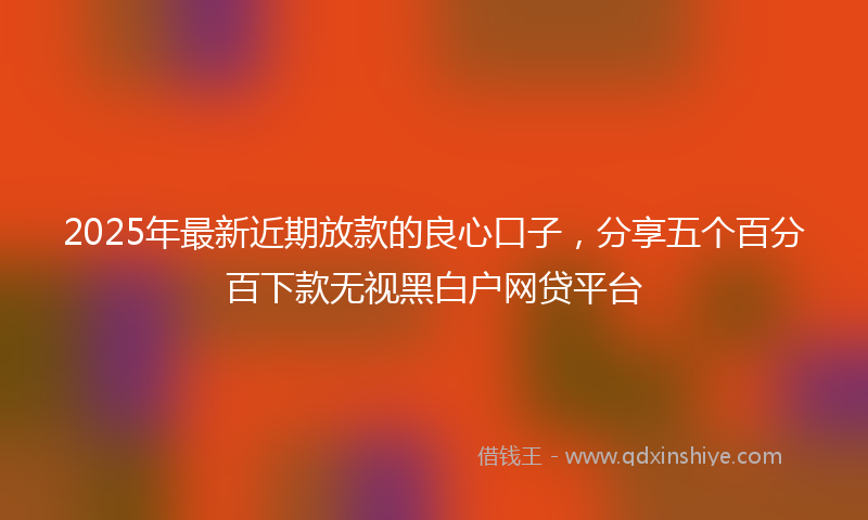 2025年最新近期放款的良心口子，分享五个百分百下款无视黑白户网贷平台