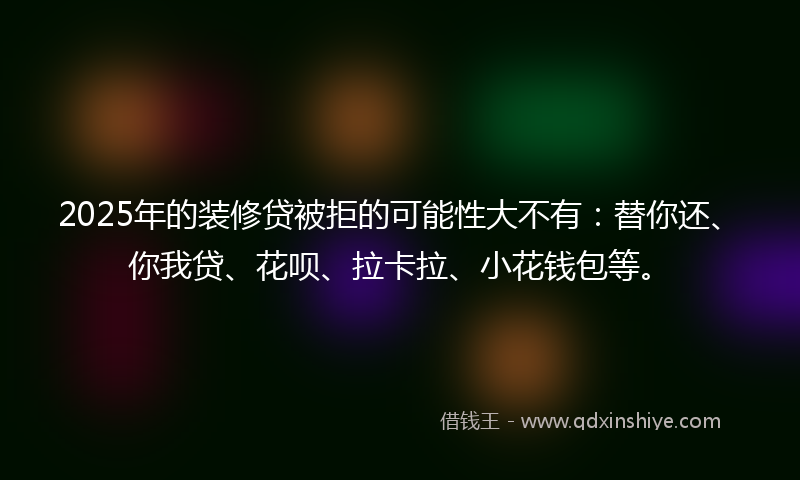 2025年的装修贷被拒的可能性大不有：替你还、你我贷、花呗、拉卡拉、小花钱包等。