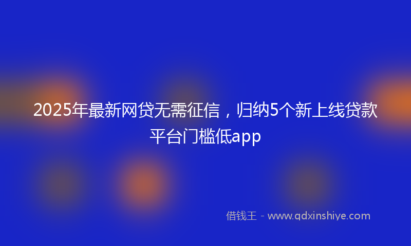 2025年最新网贷无需征信，归纳5个新上线贷款平台门槛低app