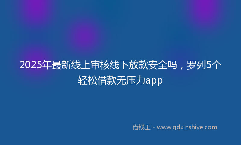 2025年最新线上审核线下放款安全吗，罗列5个轻松借款无压力app