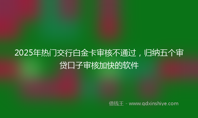 2025年热门交行白金卡审核不通过，归纳五个审贷口子审核加快的软件