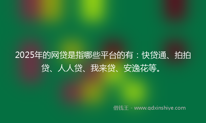 2025年的网贷是指哪些平台的有：快贷通、拍拍贷、人人贷、我来贷、安逸花等。