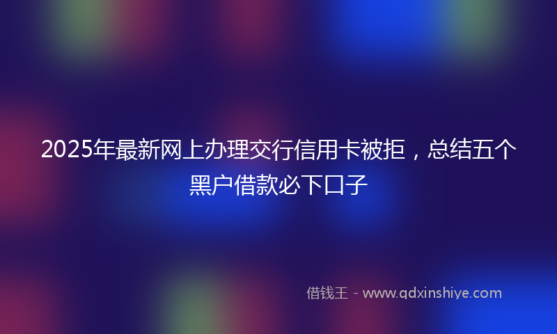 2025年最新网上办理交行信用卡被拒，总结五个黑户借款必下口子