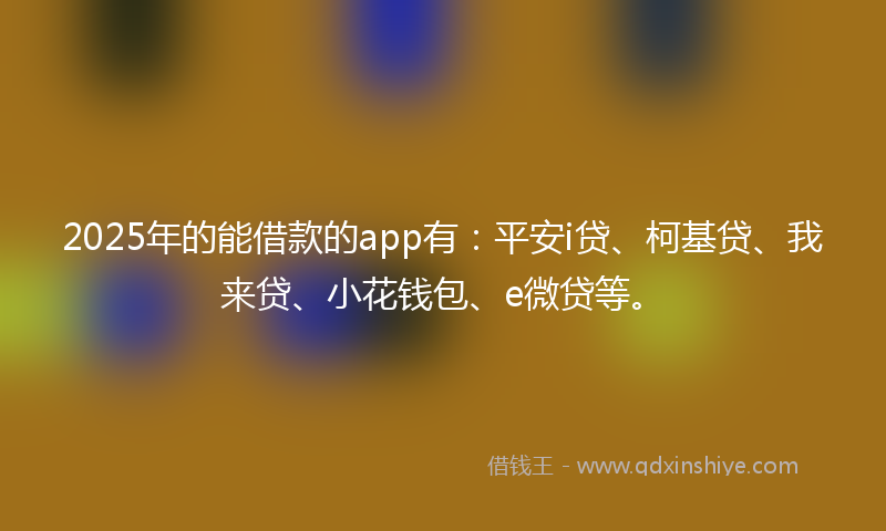 2025年的能借款的app有：平安i贷、柯基贷、我来贷、小花钱包、e微贷等。