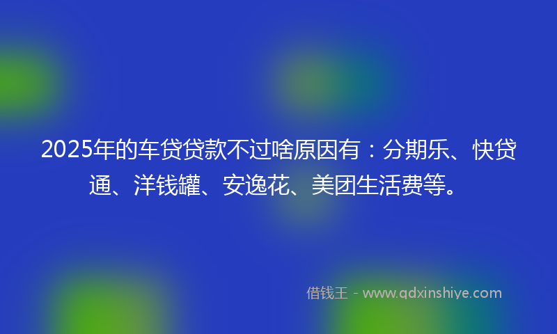 2025年的车贷贷款不过啥原因有：分期乐、快贷通、洋钱罐、安逸花、美团生活费等。