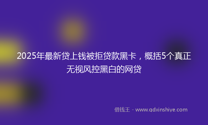 2025年最新贷上钱被拒贷款黑卡，概括5个真正无视风控黑白的网贷