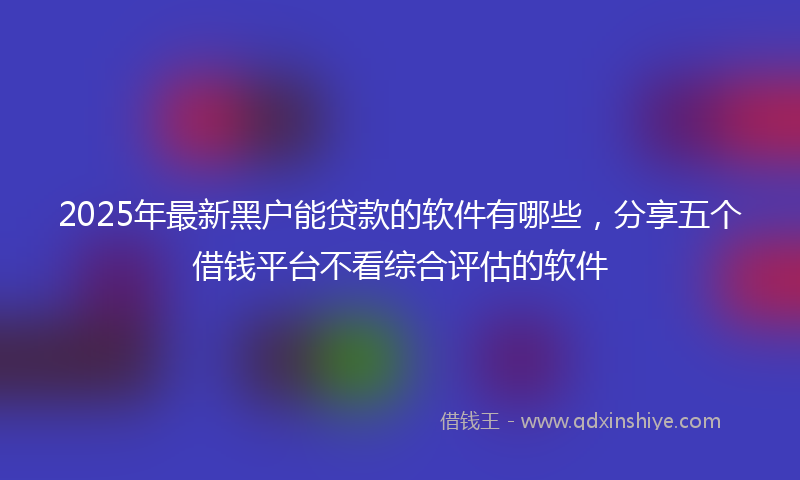 2025年最新黑户能贷款的软件有哪些，分享五个借钱平台不看综合评估的软件