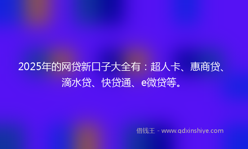 2025年的网贷新口子大全有：超人卡、惠商贷、滴水贷、快贷通、e微贷等。