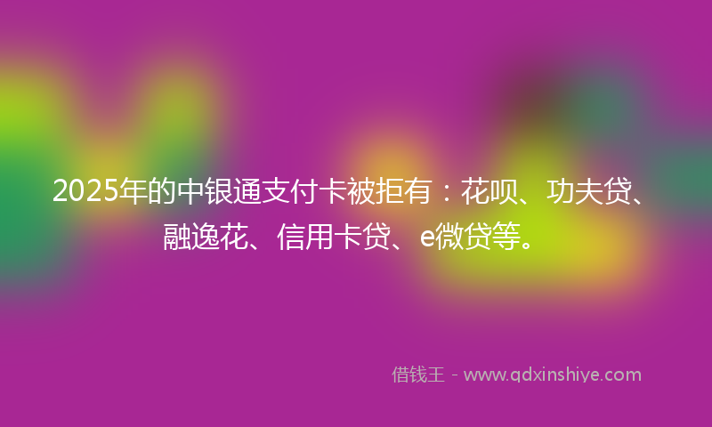 2025年的中银通支付卡被拒有：花呗、功夫贷、融逸花、信用卡贷、e微贷等。