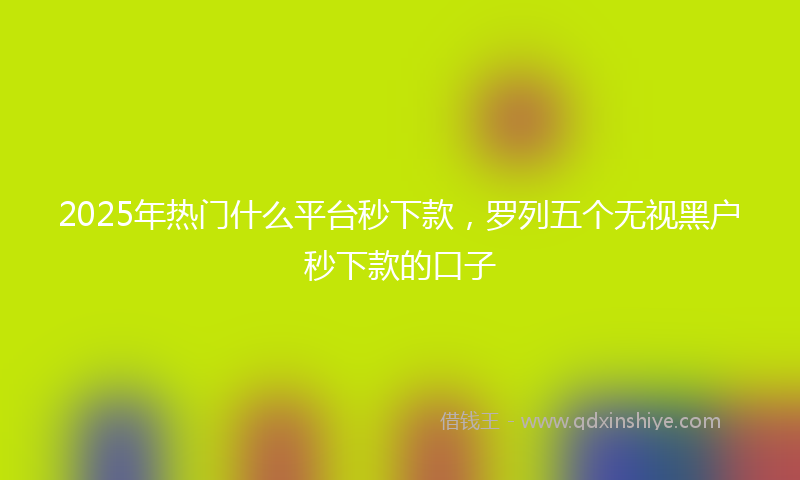2025年热门什么平台秒下款，罗列五个无视黑户秒下款的口子