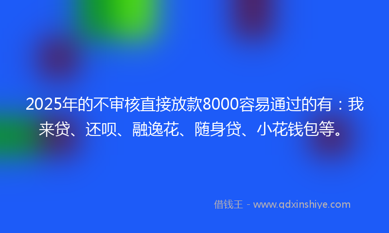 2025年的不审核直接放款8000容易通过的有：我来贷、还呗、融逸花、随身贷、小花钱包等。