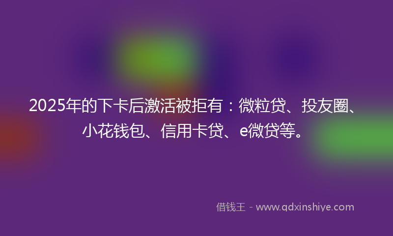 2025年的下卡后激活被拒有：微粒贷、投友圈、小花钱包、信用卡贷、e微贷等。