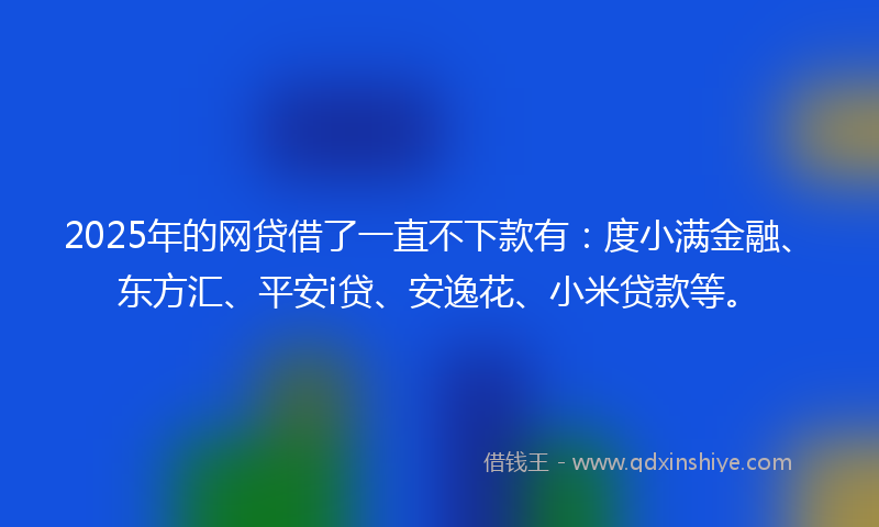2025年的网贷借了一直不下款有：度小满金融、东方汇、平安i贷、安逸花、小米贷款等。