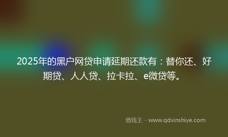 2025年的黑户网贷申请延期还款有：替你还、好期贷、人人贷、拉卡拉、e微贷等。