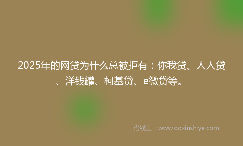 2025年的网贷为什么总被拒有：你我贷、人人贷、洋钱罐、柯基贷、e微贷等。