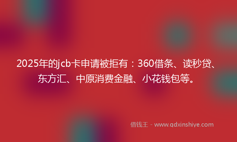 2025年的jcb卡申请被拒有：360借条、读秒贷、东方汇、中原消费金融、小花钱包等。